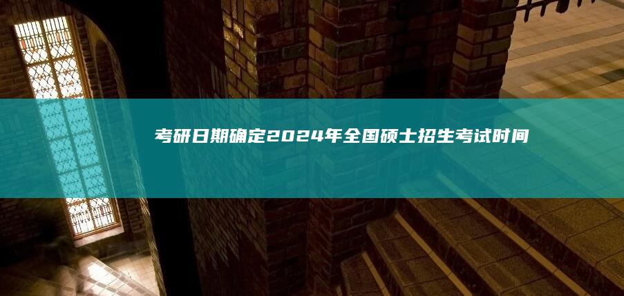 考研日期确定：2024年全国硕士招生考试时间公布